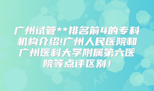 广州试管**排名前4的专科机构介绍!广州人民医院和广州医科大学附属第六医院等点评区别！