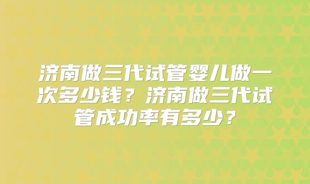 济南做三代试管婴儿做一次多少钱？济南做三代试管成功率有多少？
