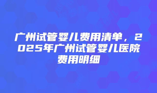 广州试管婴儿费用清单,2025年广州试管婴儿医院费用明细