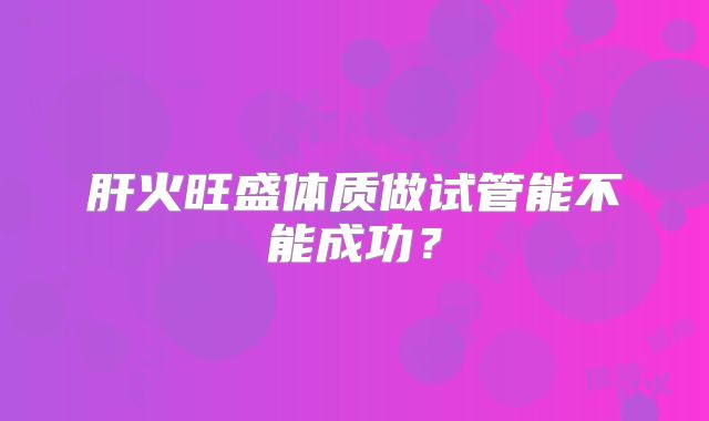 肝火旺盛体质做试管能不能成功？