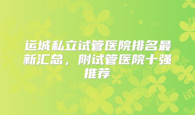 运城私立试管医院排名最新汇总，附试管医院十强推荐