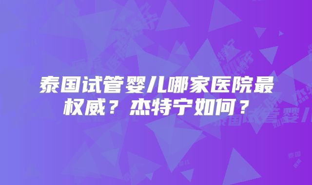 泰国试管婴儿哪家医院最权威?杰特宁如何?