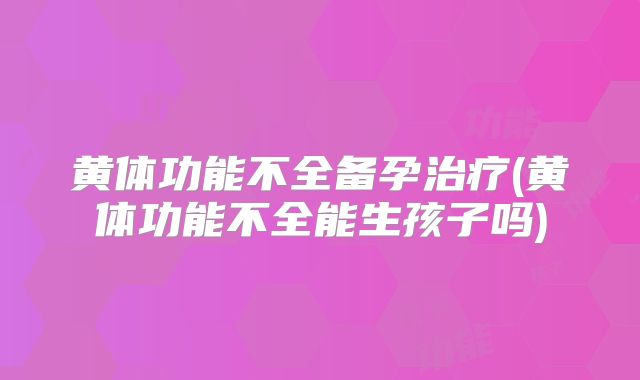 黄体功能不全备孕治疗(黄体功能不全能生孩子吗)