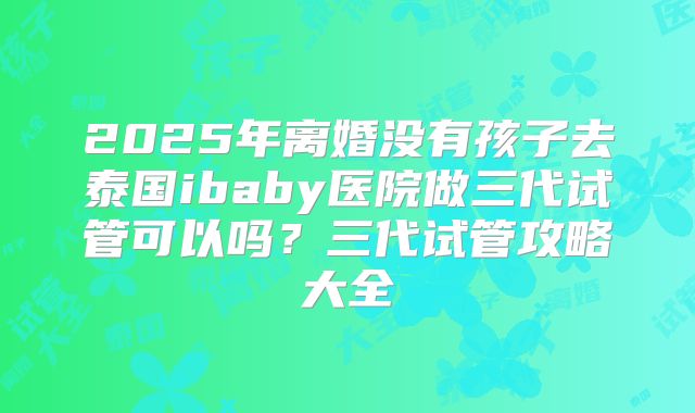 2025年离婚没有孩子去泰国ibaby医院做三代试管可以吗?三代试管攻略大全