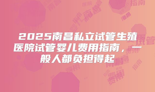 2025南昌私立试管生殖医院试管婴儿费用指南，一般人都负担得起