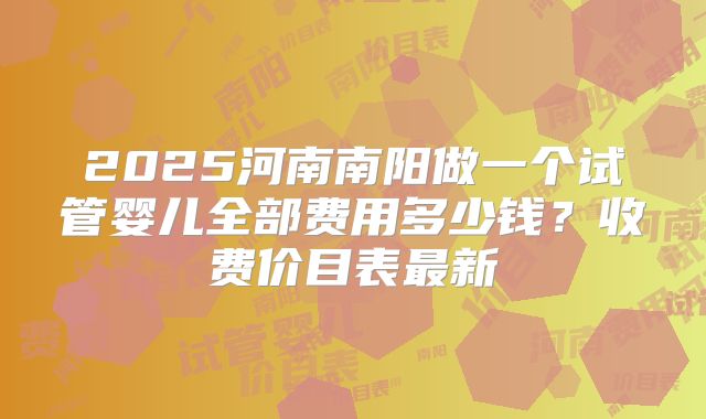 2025河南南阳做一个试管婴儿全部费用多少钱？收费价目表最新