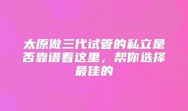 太原做三代试管的私立是否靠谱看这里,帮你选择最佳的