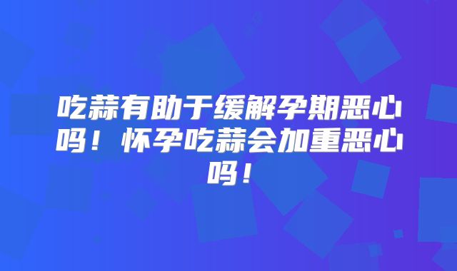 吃蒜有助于缓解孕期恶心吗!怀孕吃蒜会加重恶心吗!