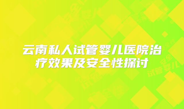 云南私人试管婴儿医院治疗效果及安全性探讨