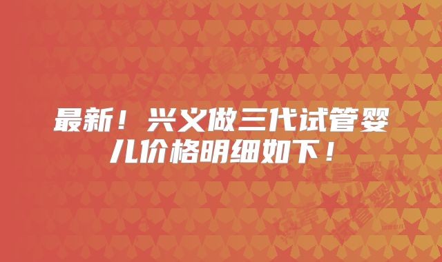 最新！兴义做三代试管婴儿价格明细如下！
