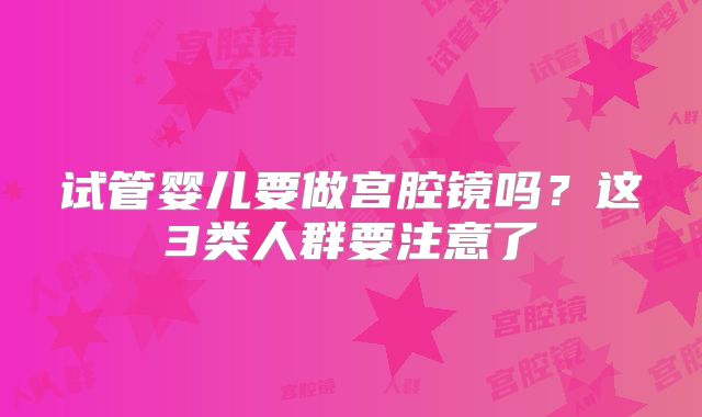 试管婴儿要做宫腔镜吗?这3类人群要注意了