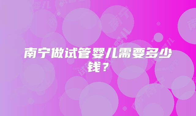 南宁做试管婴儿需要多少钱？