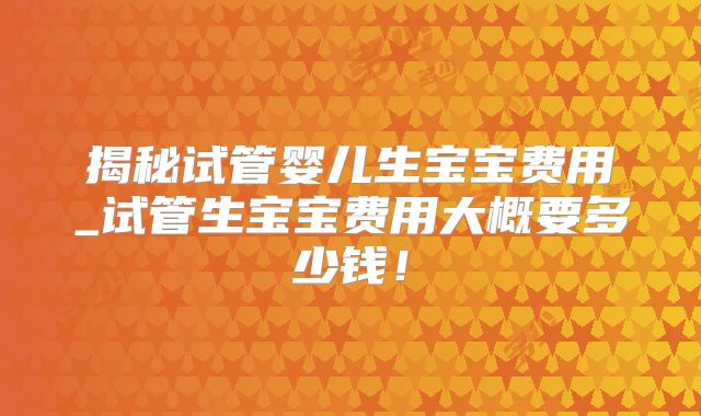 揭秘试管婴儿生宝宝费用_试管生宝宝费用大概要多少钱！