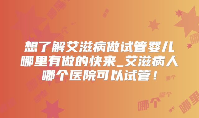 想了解艾滋病做试管婴儿哪里有做的快来_艾滋病人哪个医院可以试管！
