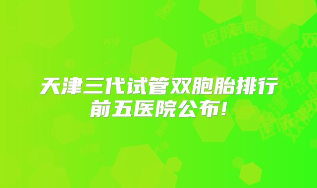天津三代试管双胞胎排行前五医院公布!