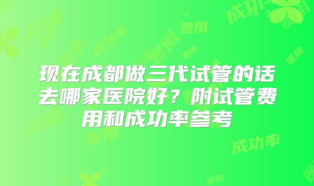 现在成都做三代试管的话去哪家医院好?附试管费用和成功率参考