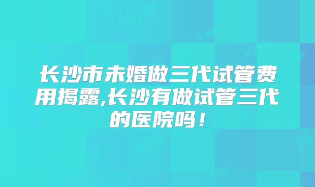 长沙市未婚做三代试管费用揭露,长沙有做试管三代的医院吗！