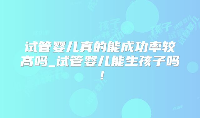 试管婴儿真的能成功率较高吗_试管婴儿能生孩子吗!