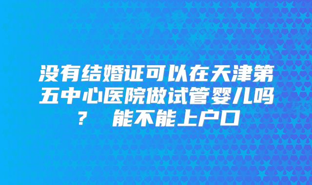 没有结婚证可以在天津第五中心医院做试管婴儿吗？ 能不能上户口