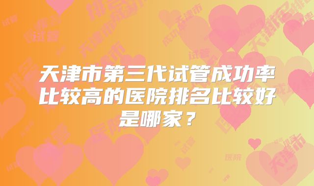 天津市第三代试管成功率比较高的医院排名比较好是哪家？
