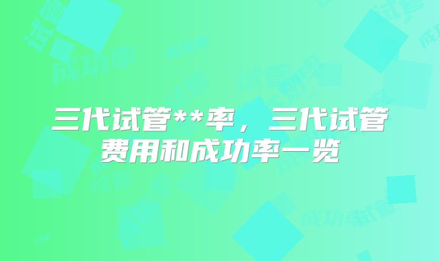 三代试管**率，三代试管费用和成功率一览