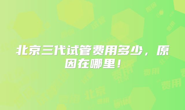 北京三代试管费用多少,原因在哪里!