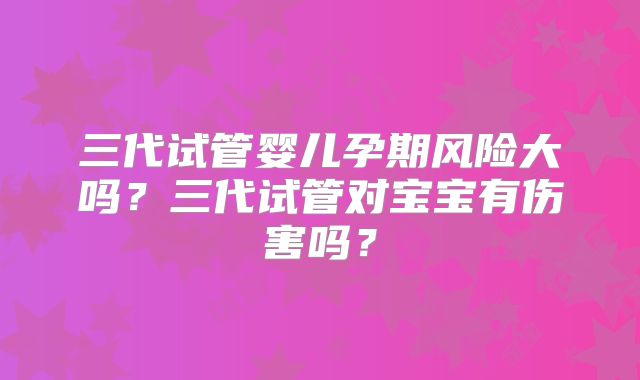 三代试管婴儿孕期风险大吗？三代试管对宝宝有伤害吗？