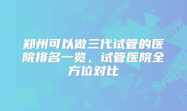 郑州可以做三代试管的医院排名一览，试管医院全方位对比