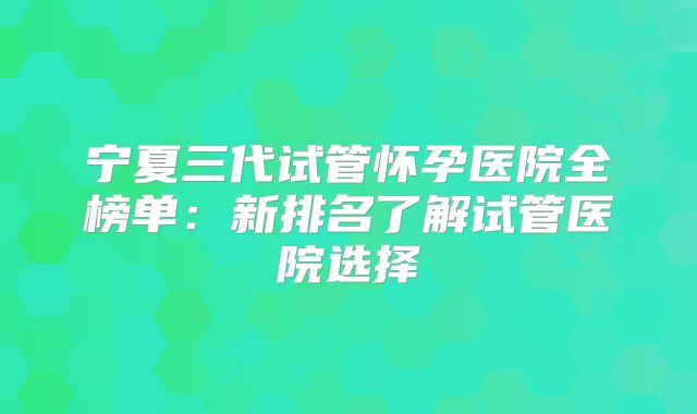 宁夏三代试管怀孕医院全榜单：新排名了解试管医院选择