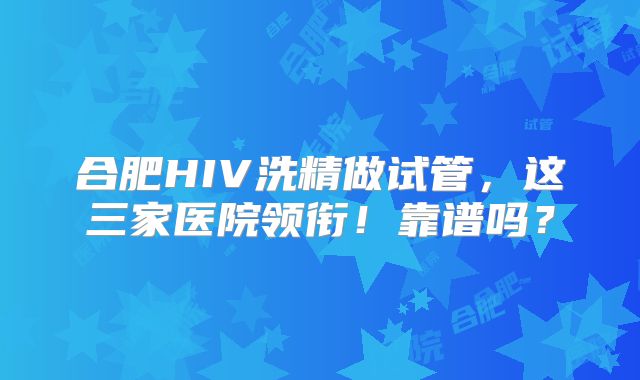 合肥HIV洗精做试管，这三家医院领衔！靠谱吗？