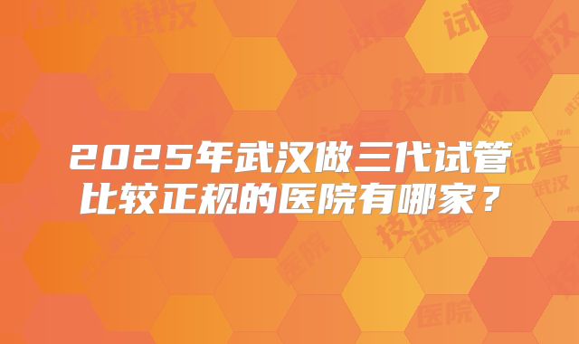 2025年武汉做三代试管比较正规的医院有哪家？