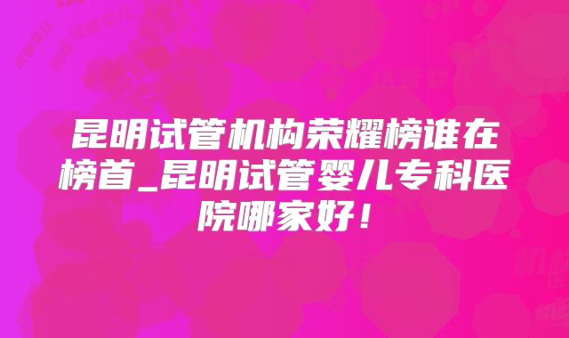 昆明试管机构荣耀榜谁在榜首_昆明试管婴儿专科医院哪家好！