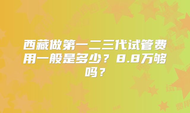 西藏做第一二三代试管费用一般是多少？8.8万够吗？
