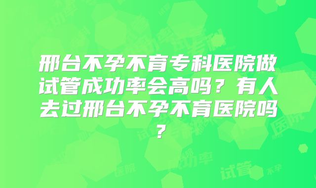 邢台不孕不育专科医院做试管成功率会高吗?有人去过邢台不孕不育医院吗?
