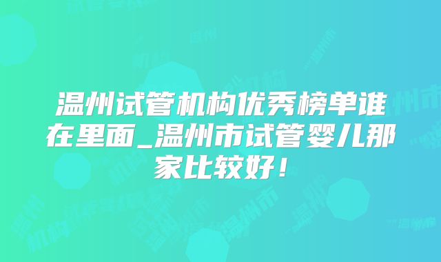 温州试管机构优秀榜单谁在里面_温州市试管婴儿那家比较好！