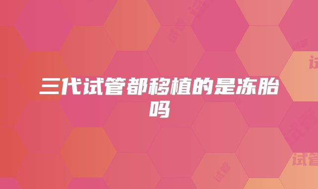 三代试管都移植的是冻胎吗