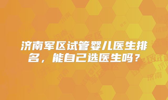 济南军区试管婴儿医生排名,能自己选医生吗?