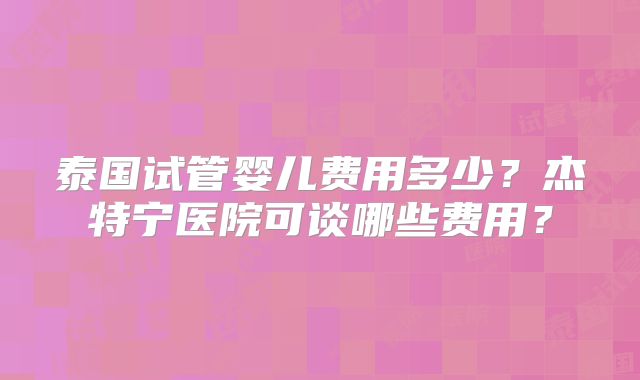 泰国试管婴儿费用多少？杰特宁医院可谈哪些费用？