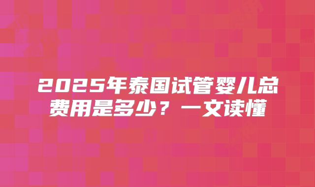 2025年泰国试管婴儿总费用是多少？一文读懂