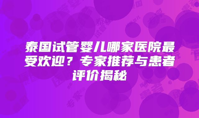 泰国试管婴儿哪家医院最受欢迎？专家推荐与患者评价揭秘