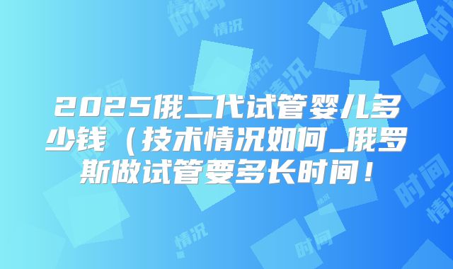 2025俄二代试管婴儿多少钱（技术情况如何_俄罗斯做试管要多长时间！