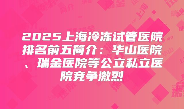 2025上海冷冻试管医院排名前五简介：华山医院、瑞金医院等公立私立医院竞争激烈