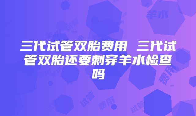 三代试管双胎费用 三代试管双胎还要刺穿羊水检查吗