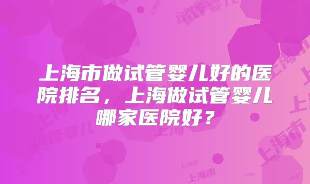 上海市做试管婴儿好的医院排名，上海做试管婴儿哪家医院好？