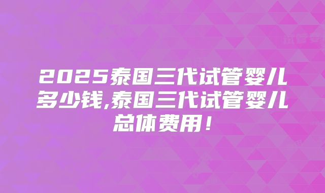 2025泰国三代试管婴儿多少钱,泰国三代试管婴儿总体费用！