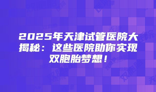 2025年天津试管医院大揭秘：这些医院助你实现双胞胎梦想！