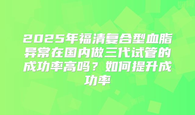 2025年福清复合型血脂异常在国内做三代试管的成功率高吗？如何提升成功率