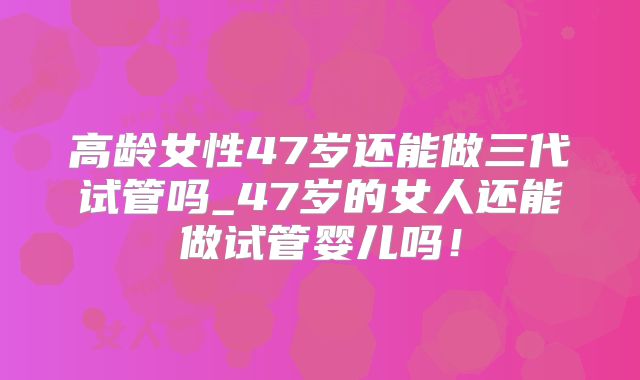 高龄女性47岁还能做三代试管吗_47岁的女人还能做试管婴儿吗！