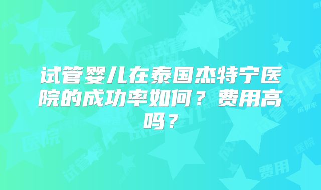 试管婴儿在泰国杰特宁医院的成功率如何?费用高吗?