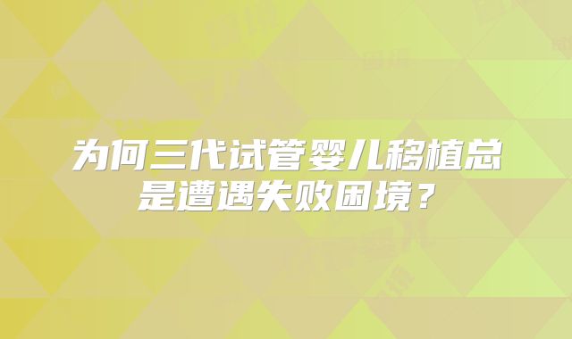 为何三代试管婴儿移植总是遭遇失败困境？